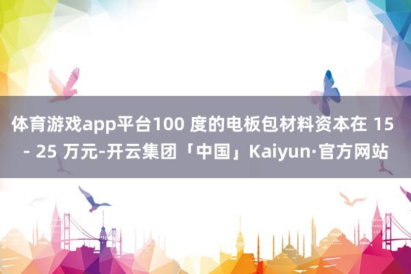 体育游戏app平台100 度的电板包材料资本在 15 - 25 万元-开云集团「中国」Kaiyun·官方网站