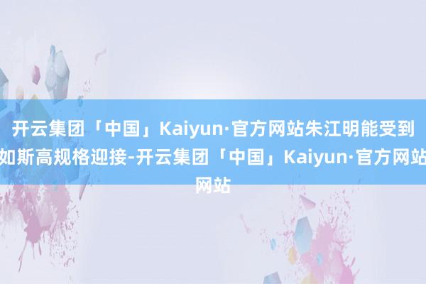 开云集团「中国」Kaiyun·官方网站朱江明能受到如斯高规格迎接-开云集团「中国」Kaiyun·官方网站