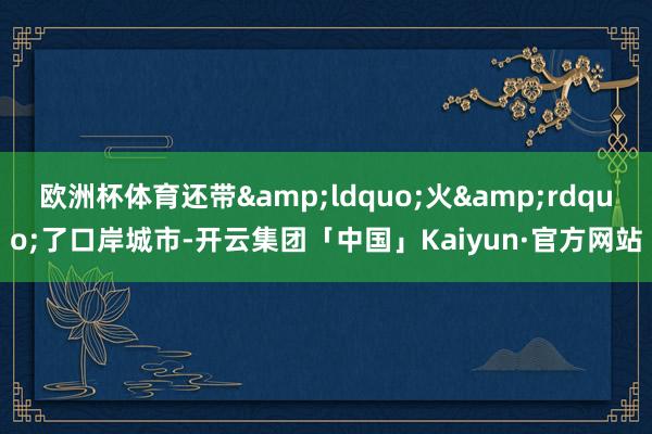 欧洲杯体育还带&ldquo;火&rdquo;了口岸城市-开云集团「中国」Kaiyun·官方网站