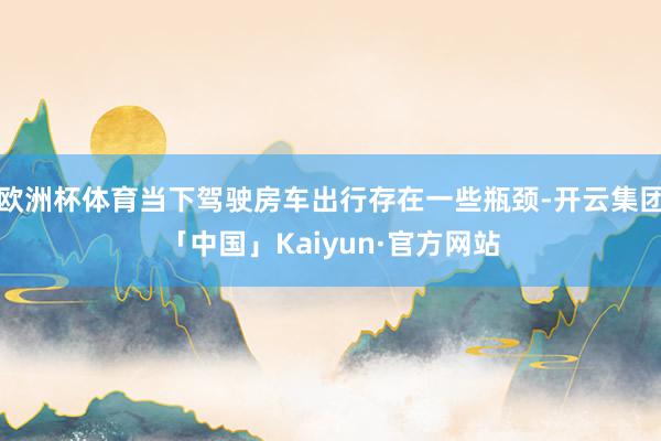 欧洲杯体育当下驾驶房车出行存在一些瓶颈-开云集团「中国」Kaiyun·官方网站