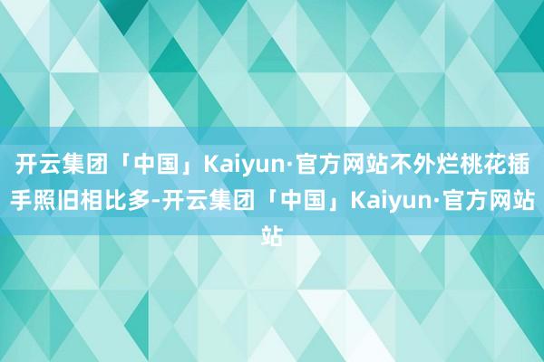 开云集团「中国」Kaiyun·官方网站不外烂桃花插手照旧相比多-开云集团「中国」Kaiyun·官方网站