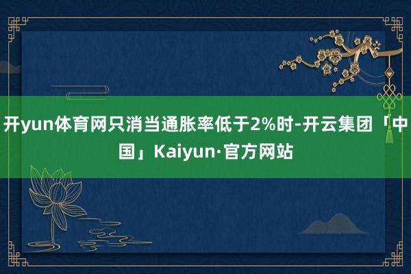 开yun体育网只消当通胀率低于2%时-开云集团「中国」Kaiyun·官方网站