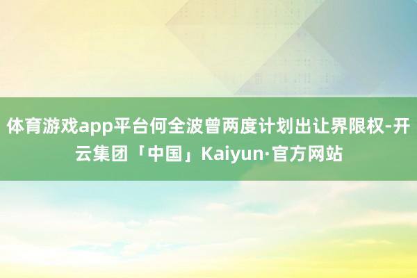 体育游戏app平台何全波曾两度计划出让界限权-开云集团「中国」Kaiyun·官方网站