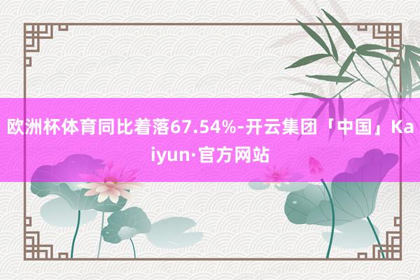 欧洲杯体育同比着落67.54%-开云集团「中国」Kaiyun·官方网站