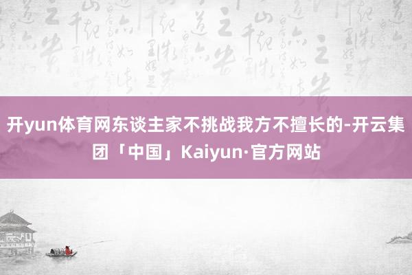 开yun体育网东谈主家不挑战我方不擅长的-开云集团「中国」Kaiyun·官方网站