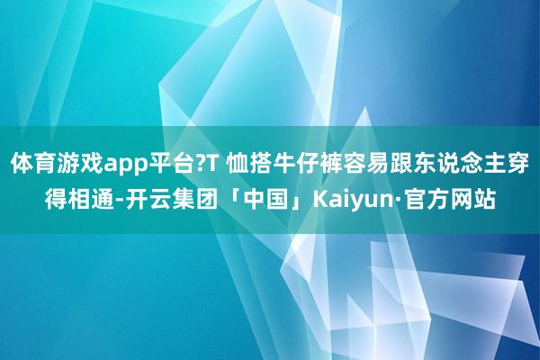 体育游戏app平台?T 恤搭牛仔裤容易跟东说念主穿得相通-开云集团「中国」Kaiyun·官方网站