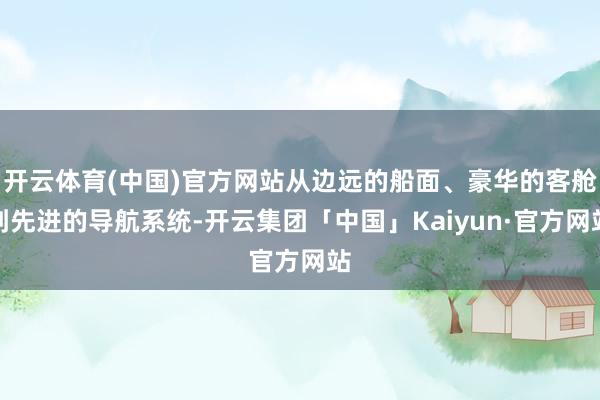 开云体育(中国)官方网站从边远的船面、豪华的客舱到先进的导航系统-开云集团「中国」Kaiyun·官方网站