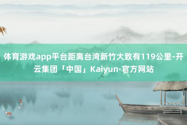 体育游戏app平台距离台湾新竹大致有119公里-开云集团「中国」Kaiyun·官方网站