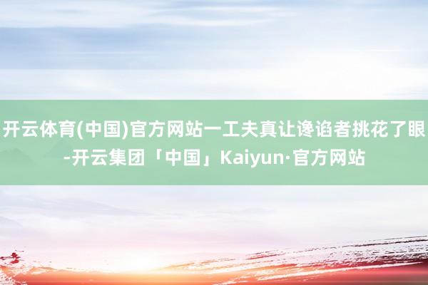 开云体育(中国)官方网站一工夫真让谗谄者挑花了眼-开云集团「中国」Kaiyun·官方网站