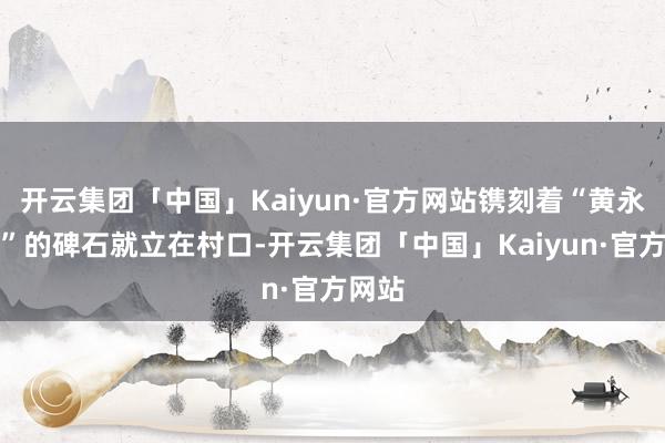 开云集团「中国」Kaiyun·官方网站镌刻着“黄永古谈”的碑石就立在村口-开云集团「中国」Kaiyun·官方网站