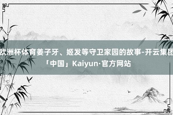 欧洲杯体育姜子牙、姬发等守卫家园的故事-开云集团「中国」Kaiyun·官方网站