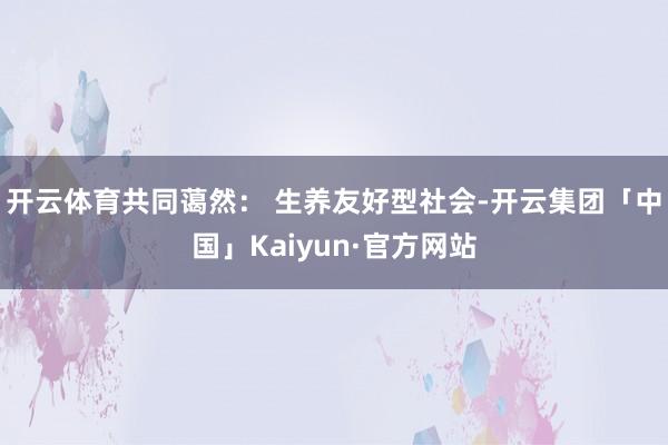 开云体育共同蔼然： 生养友好型社会-开云集团「中国」Kaiyun·官方网站