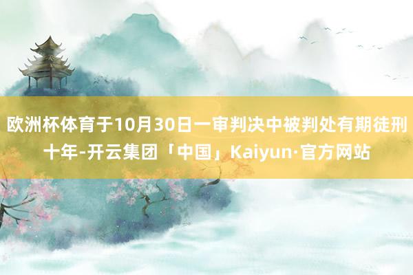 欧洲杯体育于10月30日一审判决中被判处有期徒刑十年-开云集团「中国」Kaiyun·官方网站