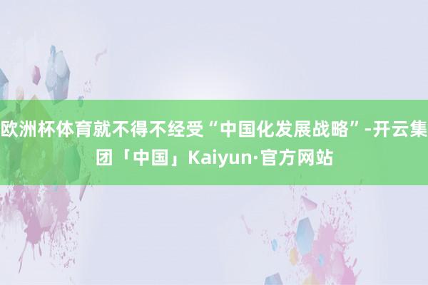 欧洲杯体育就不得不经受“中国化发展战略”-开云集团「中国」Kaiyun·官方网站