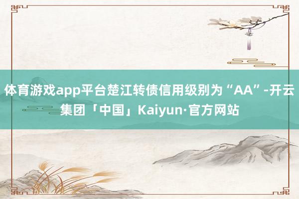 体育游戏app平台楚江转债信用级别为“AA”-开云集团「中国」Kaiyun·官方网站