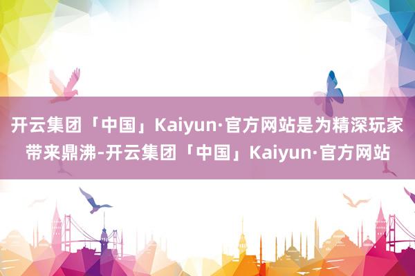 开云集团「中国」Kaiyun·官方网站是为精深玩家带来鼎沸-开云集团「中国」Kaiyun·官方网站