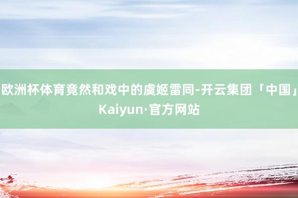 欧洲杯体育竟然和戏中的虞姬雷同-开云集团「中国」Kaiyun·官方网站