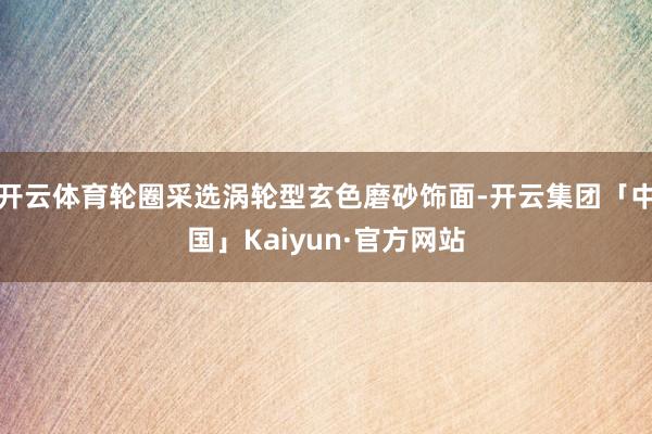 开云体育轮圈采选涡轮型玄色磨砂饰面-开云集团「中国」Kaiyun·官方网站