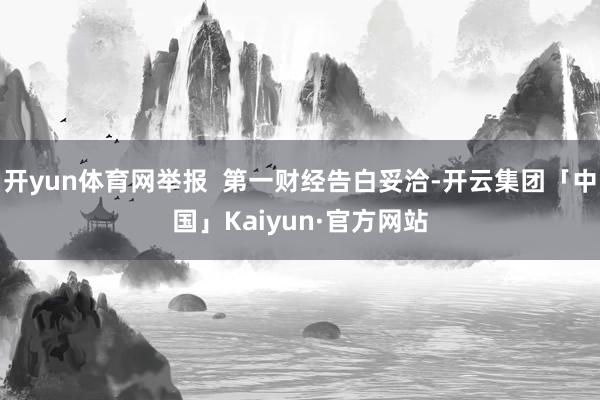 开yun体育网举报  第一财经告白妥洽-开云集团「中国」Kaiyun·官方网站