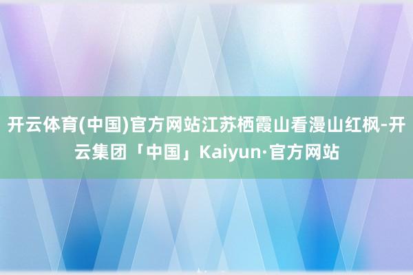 开云体育(中国)官方网站江苏栖霞山看漫山红枫-开云集团「中国」Kaiyun·官方网站