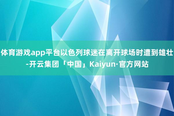 体育游戏app平台以色列球迷在离开球场时遭到雄壮-开云集团「中国」Kaiyun·官方网站