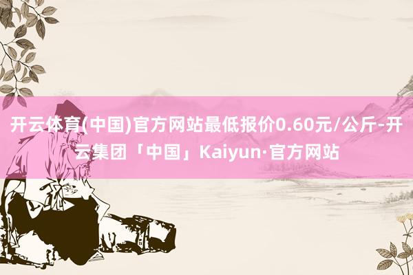 开云体育(中国)官方网站最低报价0.60元/公斤-开云集团「中国」Kaiyun·官方网站