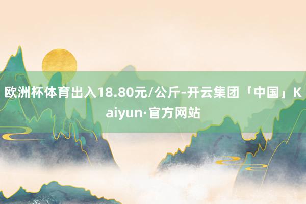 欧洲杯体育出入18.80元/公斤-开云集团「中国」Kaiyun·官方网站