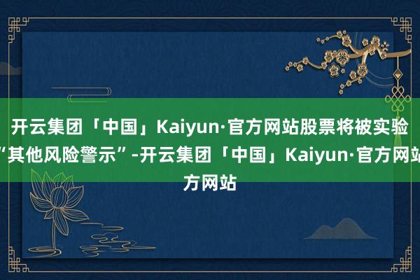 开云集团「中国」Kaiyun·官方网站股票将被实验“其他风险警示”-开云集团「中国」Kaiyun·官方网站