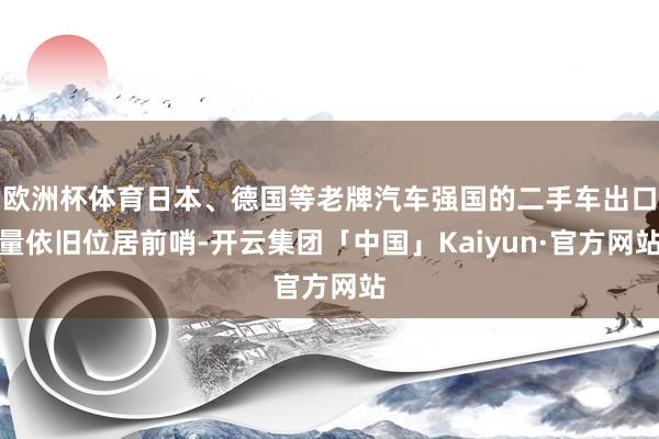 欧洲杯体育日本、德国等老牌汽车强国的二手车出口量依旧位居前哨-开云集团「中国」Kaiyun·官方网站