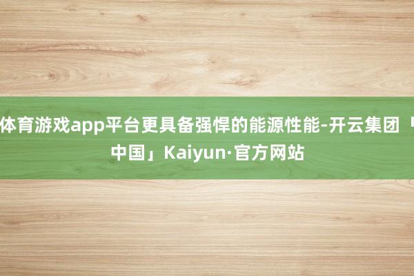 体育游戏app平台更具备强悍的能源性能-开云集团「中国」Kaiyun·官方网站