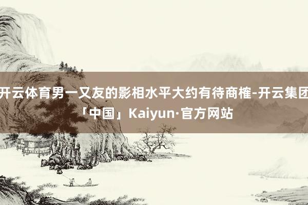 开云体育男一又友的影相水平大约有待商榷-开云集团「中国」Kaiyun·官方网站