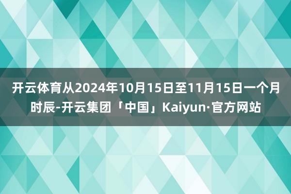 开云体育从2024年10月15日至11月15日一个月时辰-开云集团「中国」Kaiyun·官方网站