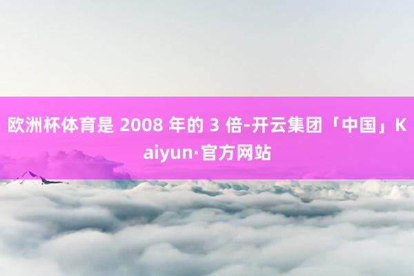 欧洲杯体育是 2008 年的 3 倍-开云集团「中国」Kaiyun·官方网站