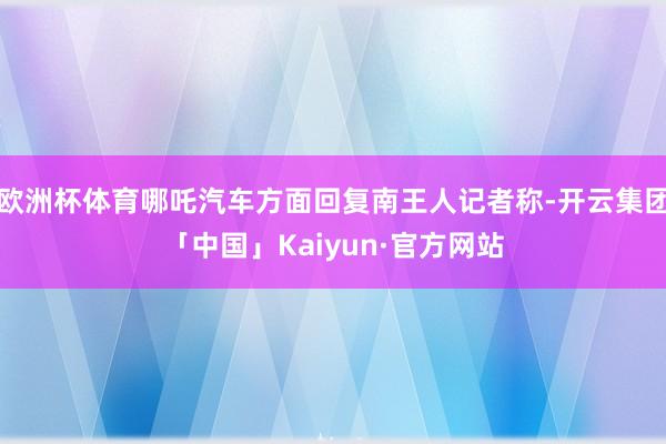 欧洲杯体育哪吒汽车方面回复南王人记者称-开云集团「中国」Kaiyun·官方网站