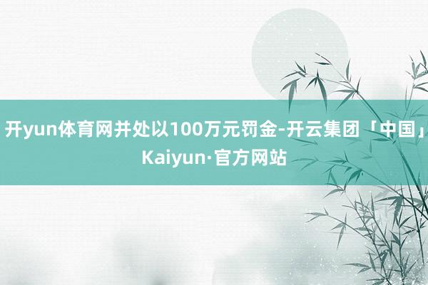 开yun体育网并处以100万元罚金-开云集团「中国」Kaiyun·官方网站