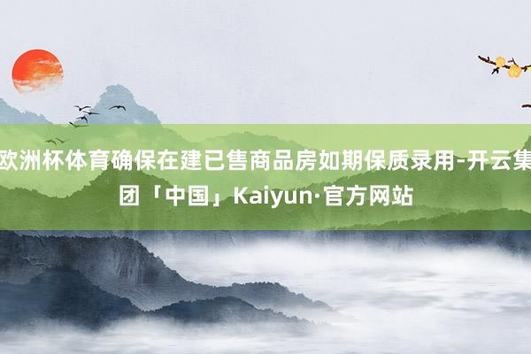 欧洲杯体育确保在建已售商品房如期保质录用-开云集团「中国」Kaiyun·官方网站