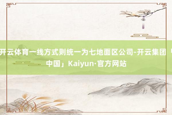 开云体育一线方式则统一为七地面区公司-开云集团「中国」Kaiyun·官方网站