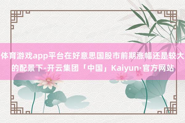 体育游戏app平台在好意思国股市前期涨幅还是较大的配景下-开云集团「中国」Kaiyun·官方网站