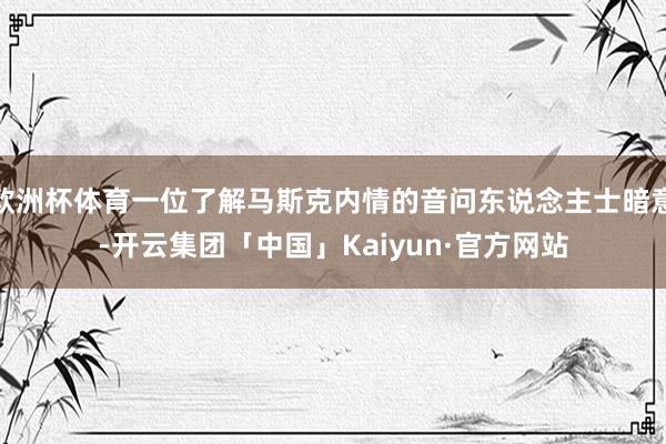 欧洲杯体育一位了解马斯克内情的音问东说念主士暗意-开云集团「中国」Kaiyun·官方网站