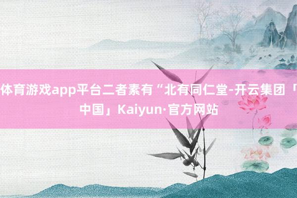 体育游戏app平台二者素有“北有同仁堂-开云集团「中国」Kaiyun·官方网站