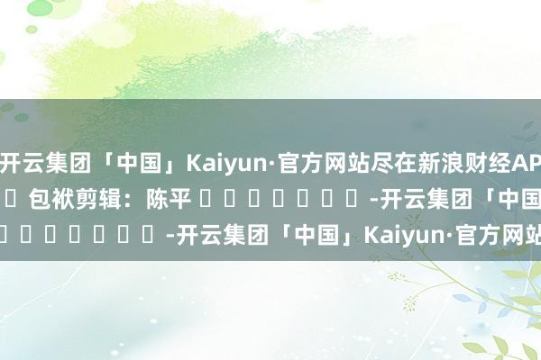 开云集团「中国」Kaiyun·官方网站尽在新浪财经APP            						包袱剪辑：陈平 							-开云集团「中国」Kaiyun·官方网站