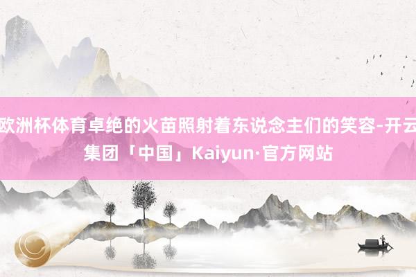 欧洲杯体育卓绝的火苗照射着东说念主们的笑容-开云集团「中国」Kaiyun·官方网站