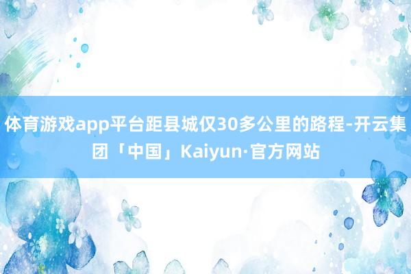 体育游戏app平台距县城仅30多公里的路程-开云集团「中国」Kaiyun·官方网站