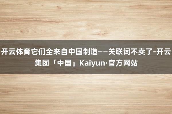 开云体育它们全来自中国制造——关联词不卖了-开云集团「中国」Kaiyun·官方网站