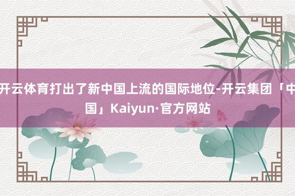 开云体育打出了新中国上流的国际地位-开云集团「中国」Kaiyun·官方网站