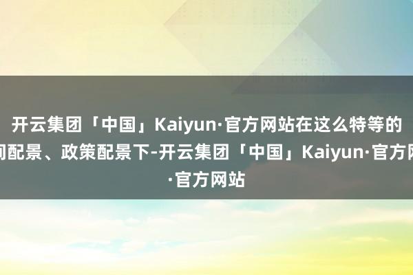 开云集团「中国」Kaiyun·官方网站在这么特等的时间配景、政策配景下-开云集团「中国」Kaiyun·官方网站