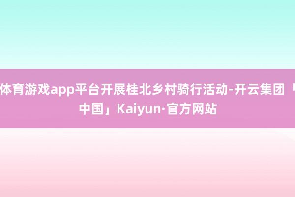 体育游戏app平台开展桂北乡村骑行活动-开云集团「中国」Kaiyun·官方网站