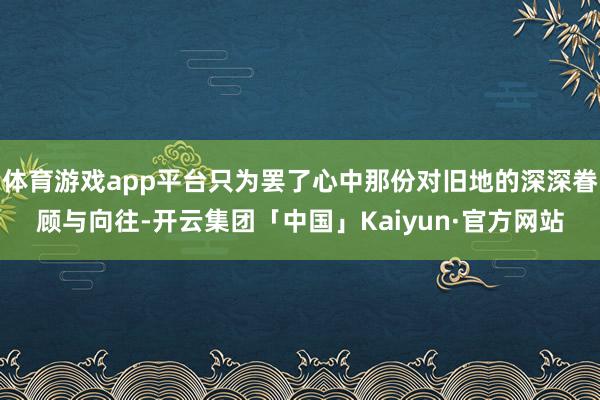 体育游戏app平台只为罢了心中那份对旧地的深深眷顾与向往-开云集团「中国」Kaiyun·官方网站