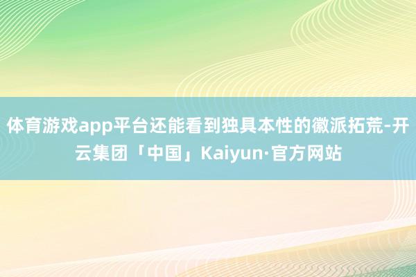 体育游戏app平台还能看到独具本性的徽派拓荒-开云集团「中国」Kaiyun·官方网站