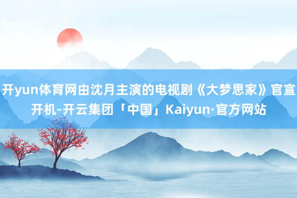 开yun体育网由沈月主演的电视剧《大梦思家》官宣开机-开云集团「中国」Kaiyun·官方网站